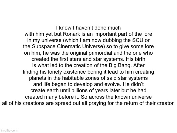 Here is his lore it’s pretty complicated to map a timeline of but I’m working best I can | I know I haven’t done much with him yet but Ronark is an important part of the lore in my universe (which I am now dubbing the SCU or the Subspace Cinematic Universe) so to give some lore on him, he was the original primordial and the one who created the first stars and star systems. His birth is what led to the creation of the Big Bang. After finding his lonely existence boring it lead to him creating planets in the habitable zones of said star systems and life began to develop and evolve. He didn’t create earth until billions of years later but he had created many before it. So across the known universe all of his creations are spread out all praying for the return of their creator. | made w/ Imgflip meme maker