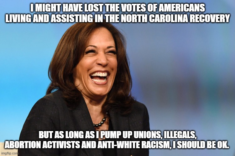 Saying what she is thinking | I MIGHT HAVE LOST THE VOTES OF AMERICANS LIVING AND ASSISTING IN THE NORTH CAROLINA RECOVERY; BUT AS LONG AS I PUMP UP UNIONS, ILLEGALS, ABORTION ACTIVISTS AND ANTI-WHITE RACISM, I SHOULD BE OK. | image tagged in kamala harris laughing,illegals first,americans last,democrat war on america,fema is worthless,she doesn't care | made w/ Imgflip meme maker