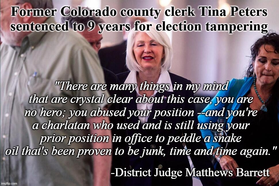 "FA, FO." *OR* "Hope this is the kick off of a trend." *OR* "USA!! USA!! USA!!" *OR* "Justice is a dish best served cold." *OR* | Former Colorado county clerk Tina Peters sentenced to 9 years for election tampering; "There are many things in my mind that are crystal clear about this case, you are no hero; you abused your position --and you're a charlatan who used and is still using your prior position in office to peddle a snake oil that's been proven to be junk, time and time again."; -District Judge Matthews Barrett | image tagged in tina peters | made w/ Imgflip meme maker
