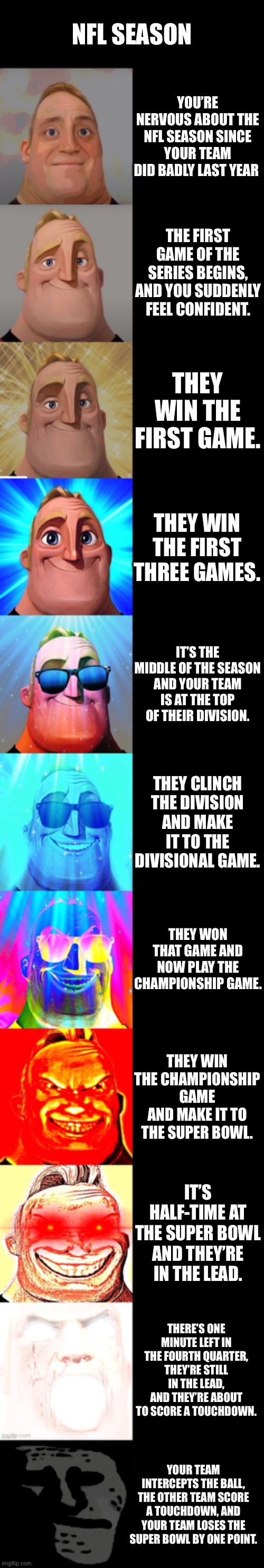 A Story of a Sports Fan | NFL SEASON; YOU’RE NERVOUS ABOUT THE NFL SEASON SINCE YOUR TEAM DID BADLY LAST YEAR; THE FIRST GAME OF THE SERIES BEGINS, AND YOU SUDDENLY FEEL CONFIDENT. THEY WIN THE FIRST GAME. THEY WIN THE FIRST THREE GAMES. IT’S THE MIDDLE OF THE SEASON AND YOUR TEAM IS AT THE TOP OF THEIR DIVISION. THEY CLINCH THE DIVISION AND MAKE IT TO THE DIVISIONAL GAME. THEY WON THAT GAME AND NOW PLAY THE CHAMPIONSHIP GAME. THEY WIN THE CHAMPIONSHIP GAME AND MAKE IT TO THE SUPER BOWL. IT’S HALF-TIME AT THE SUPER BOWL AND THEY’RE IN THE LEAD. THERE’S ONE MINUTE LEFT IN THE FOURTH QUARTER, THEY’RE STILL IN THE LEAD, AND THEY’RE ABOUT TO SCORE A TOUCHDOWN. YOUR TEAM INTERCEPTS THE BALL, THE OTHER TEAM SCORE A TOUCHDOWN, AND YOUR TEAM LOSES THE SUPER BOWL BY ONE POINT. | image tagged in mr incredible becoming canny,football,nfl,super bowl,plot twist | made w/ Imgflip meme maker