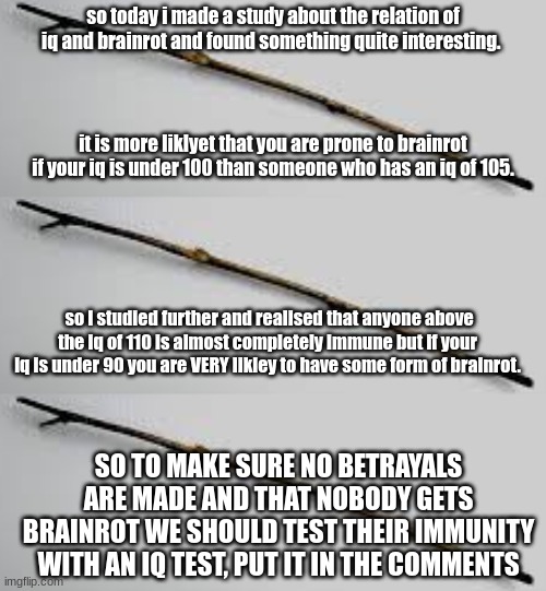 rtjjdfnhxgvjohbscgrdfjhvbfhjrfcdjlsbgjvjhbsrhdf | so today i made a study about the relation of iq and brainrot and found something quite interesting. it is more liklyet that you are prone to brainrot if your iq is under 100 than someone who has an iq of 105. so I studied further and realised that anyone above the iq of 110 is almost completely immune but if your iq is under 90 you are VERY likley to have some form of brainrot. SO TO MAKE SURE NO BETRAYALS ARE MADE AND THAT NOBODY GETS BRAINROT WE SHOULD TEST THEIR IMMUNITY WITH AN IQ TEST, PUT IT IN THE COMMENTS | image tagged in j,h,gj,hv,mj,hg | made w/ Imgflip meme maker