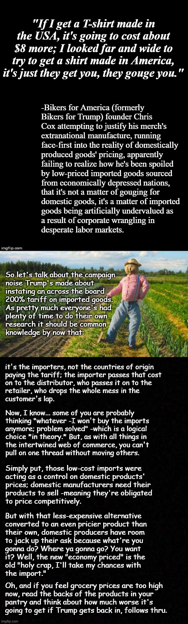 Well howdy, Trump-cult kids, it's Socialism again and today's topic is how your boy's plan will hit your wallets. | "If I get a T-shirt made in the USA, it's going to cost about $8 more; I looked far and wide to try to get a shirt made in America, it's just they get you, they gouge you."; -Bikers for America (formerly
Bikers for Trump) founder Chris
Cox attempting to justify his merch's
extranational manufacture, running
face-first into the reality of domestically
produced goods' pricing, apparently
failing to realize how he's been spoiled
by low-priced imported goods sourced
from economically depressed nations,
that it's not a matter of gouging for
domestic goods, it's a matter of imported
goods being artificially undervalued as
a result of corporate wrangling in
desperate labor markets. So let's talk about the campaign
noise Trump's made about
instating an across the board
200% tariff on imported goods.
As pretty much everyone's had
plenty of time to do their own
research it should be common
knowledge by now that:; it's the importers, not the countries of origin
paying the tariff; the importer passes that cost
on to the distributor, who passes it on to the
retailer, who drops the whole mess in the
customer's lap. Now, I know... some of you are probably
thinking "whatever -I won't buy the imports
anymore; problem solved" -which is a logical
choice *in theory.* But, as with all things in
the intertwined web of commerce, you can't
pull on one thread without moving others. Simply put, those low-cost imports were
acting as a control on domestic products'
prices; domestic manufacturers need their
products to sell -meaning they're obligated
to price competitively. But with that less-expensive alternative
converted to an even pricier product than
their own, domestic producers have room
to jack up their ask because what're you
gonna do? Where ya gonna go? You want
it? Well, the new "economy priced" is the
old "holy crap, I'll take my chances with
the import."; Oh, and if you feel grocery prices are too high
now, read the backs of the products in your
pantry and think about how much worse it's
going to get if Trump gets back in, follows thru. | image tagged in double long black template,scarecrow in field,blank,trump unfit unqualified dangerous | made w/ Imgflip meme maker