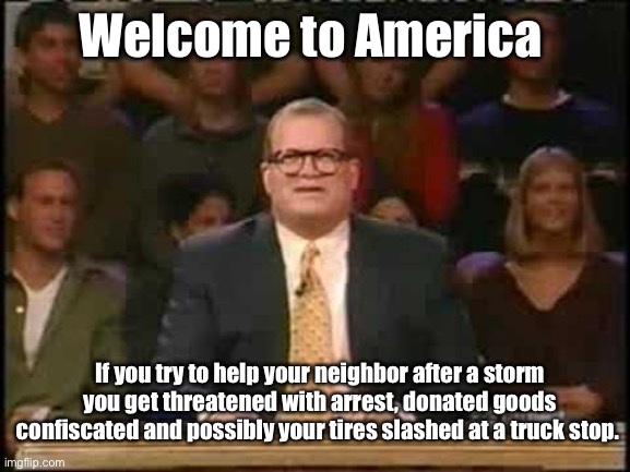 No illegal helping | Welcome to America; If you try to help your neighbor after a storm you get threatened with arrest, donated goods confiscated and possibly your tires slashed at a truck stop. | image tagged in whose line is it anyway,politics lol,memes | made w/ Imgflip meme maker