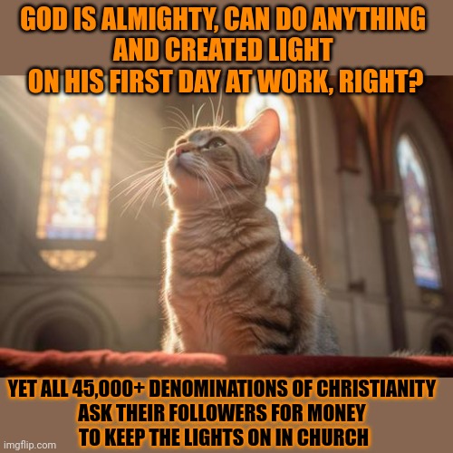 This #lolcat wonders why The Creator of Light can't lit a single candle | GOD IS ALMIGHTY, CAN DO ANYTHING 

AND CREATED LIGHT 
ON HIS FIRST DAY AT WORK, RIGHT? YET ALL 45,000+ DENOMINATIONS OF CHRISTIANITY 
ASK THEIR FOLLOWERS FOR MONEY 
TO KEEP THE LIGHTS ON IN CHURCH | image tagged in religion,christianity,lolcat,heathen,chubby bubbles girl | made w/ Imgflip meme maker