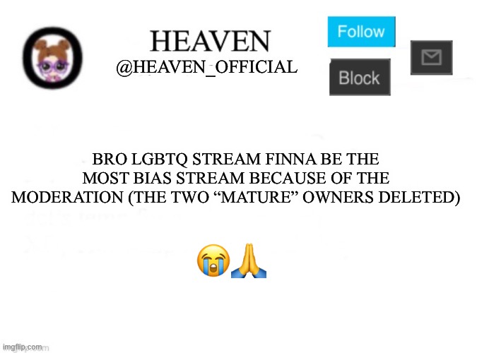 Tragic | BRO LGBTQ STREAM FINNA BE THE MOST BIAS STREAM BECAUSE OF THE MODERATION (THE TWO “MATURE” OWNERS DELETED); 😭🙏 | image tagged in heaven s template | made w/ Imgflip meme maker