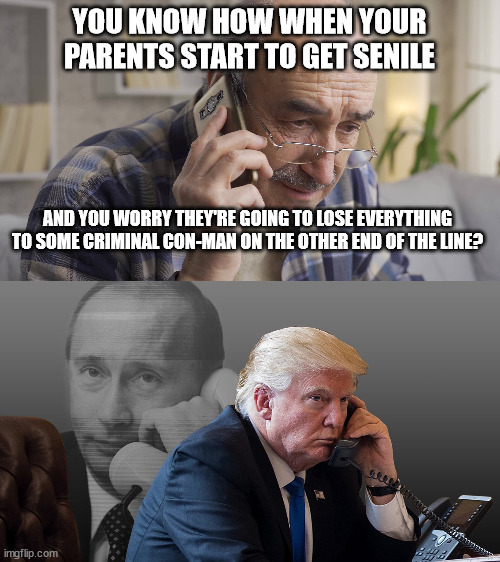 It'll be even worse since trump already trusts, admires, and fantasizes about him. Special shout-out goes to all the russian tro | YOU KNOW HOW WHEN YOUR PARENTS START TO GET SENILE; AND YOU WORRY THEY'RE GOING TO LOSE EVERYTHING TO SOME CRIMINAL CON-MAN ON THE OTHER END OF THE LINE? | image tagged in con man putin swindling con man trump,trump the doddering fool | made w/ Imgflip meme maker