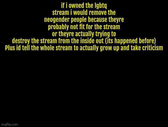 cyrus temp | if i owned the lgbtq stream i would remove the neogender people because theyre probably not fit for the stream or theyre actually trying to destroy the stream from the inside out (its happened before)


Plus id tell the whole stream to actually grow up and take criticism | image tagged in cyrus temp | made w/ Imgflip meme maker