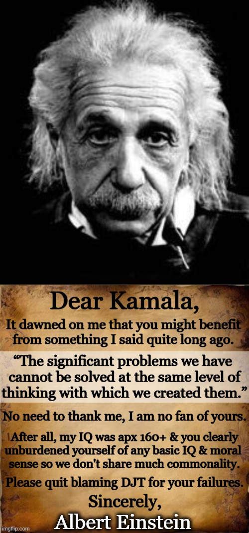 Kamala, You're No Einstein | Dear Kamala, It dawned on me that you might benefit 
from something I said quite long ago. “The significant problems we have 
cannot be solved at the same level of
thinking with which we created them.”; No need to thank me, I am no fan of yours. After all, my IQ was apx 160+ & you clearly
unburdened yourself of any basic IQ & moral 
sense so we don't share much commonality. Please quit blaming DJT for your failures. Sincerely, Albert Einstein | image tagged in political humor,kamala harris,albert einstein,quote,problem solving,genius | made w/ Imgflip meme maker