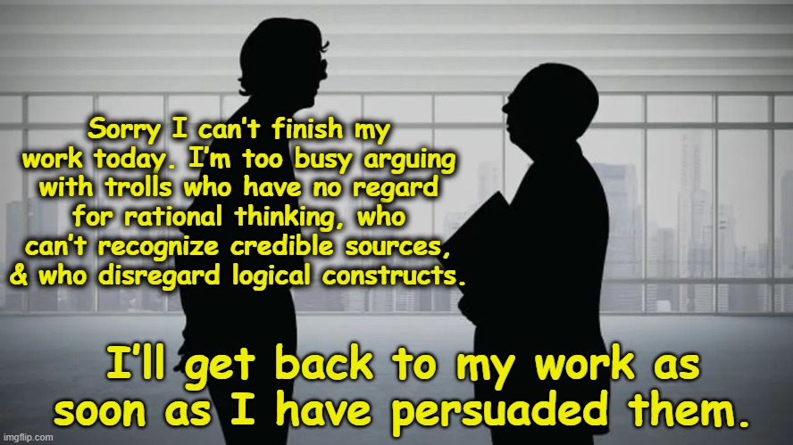 How Trolls Impede Productivity | Sorry I can’t finish my work today. I’m too busy arguing with trolls who have no regard for rational thinking, who can’t recognize credible sources, & who disregard logical constructs. I’ll get back to my work as soon as I have persuaded them. | image tagged in man talking to boss,internet trolls,imgflip humor,imgflip trolls,maga,rednecks | made w/ Imgflip meme maker