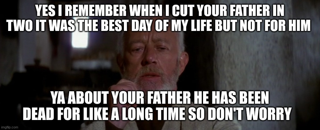 old ben | YES I REMEMBER WHEN I CUT YOUR FATHER IN TWO IT WAS THE BEST DAY OF MY LIFE BUT NOT FOR HIM; YA ABOUT YOUR FATHER HE HAS BEEN DEAD FOR LIKE A LONG TIME SO DON'T WORRY | image tagged in old ben | made w/ Imgflip meme maker