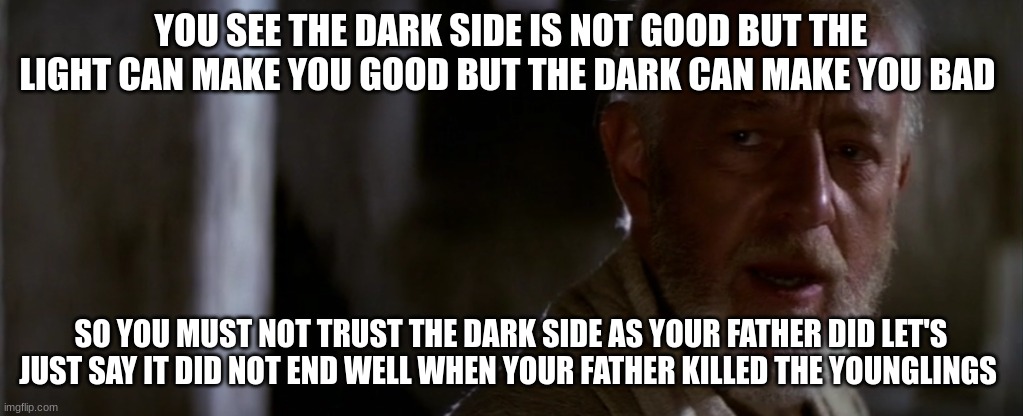 old ben | YOU SEE THE DARK SIDE IS NOT GOOD BUT THE LIGHT CAN MAKE YOU GOOD BUT THE DARK CAN MAKE YOU BAD; SO YOU MUST NOT TRUST THE DARK SIDE AS YOUR FATHER DID LET'S JUST SAY IT DID NOT END WELL WHEN YOUR FATHER KILLED THE YOUNGLINGS | image tagged in old ben | made w/ Imgflip meme maker