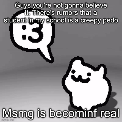 :3 cat | Guys you’re not gonna believe it. There’s rumors that a student in my school is a creepy pedo; Msmg is becominf real | image tagged in 3 cat,genuinely terrified ngl | made w/ Imgflip meme maker