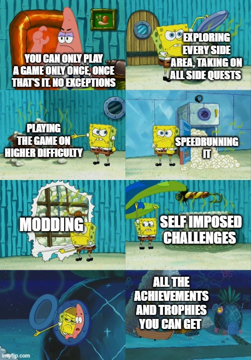 Spongebob diapers meme | EXPLORING EVERY SIDE AREA, TAKING ON ALL SIDE QUESTS; YOU CAN ONLY PLAY A GAME ONLY ONCE, ONCE THAT'S IT. NO EXCEPTIONS; PLAYING THE GAME ON HIGHER DIFFICULTY; SPEEDRUNNING IT; MODDING; SELF IMPOSED CHALLENGES; ALL THE ACHIEVEMENTS AND TROPHIES YOU CAN GET | image tagged in spongebob diapers meme | made w/ Imgflip meme maker