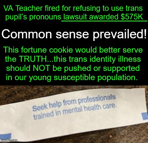 Pronouns Lost, Justice Prevailed | ____________; VA Teacher fired for refusing to use trans 
pupil’s pronouns lawsuit awarded $575K; Common sense prevailed! This fortune cookie would better serve 
the TRUTH...this trans identity illness 
should NOT be pushed or supported 
in our young susceptible population. | image tagged in education,trans,pronouns,lawsuit,justice,identity | made w/ Imgflip meme maker