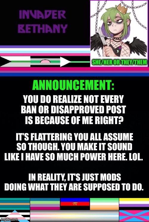 Update: apparently msmg thinks every ban and disapproved post is because of me. Weird. | YOU DO REALIZE NOT EVERY 
BAN OR DISAPPROVED POST 
IS BECAUSE OF ME RIGHT? IT’S FLATTERING YOU ALL ASSUME SO THOUGH. YOU MAKE IT SOUND LIKE I HAVE SO MUCH POWER HERE. LOL. IN REALITY, IT'S JUST MODS DOING WHAT THEY ARE SUPPOSED TO DO. | image tagged in update,announcement,mods,imgflip mods,lgbtq | made w/ Imgflip meme maker