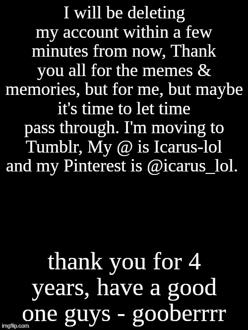 see you on the flip side - goober | I will be deleting my account within a few minutes from now, Thank you all for the memes & memories, but for me, but maybe it's time to let time pass through. I'm moving to Tumblr, My @ is Icarus-lol and my Pinterest is @icarus_lol. thank you for 4 years, have a good one guys - gooberrrr | image tagged in double long black template | made w/ Imgflip meme maker