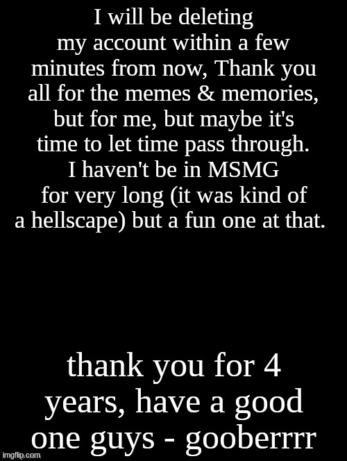 ik y'all don't care, but I'd feel bad just leaving without warning | I will be deleting my account within a few minutes from now, Thank you all for the memes & memories, but for me, but maybe it's time to let time pass through. I haven't be in MSMG for very long (it was kind of a hellscape) but a fun one at that. thank you for 4 years, have a good one guys - gooberrrr | image tagged in double long black template | made w/ Imgflip meme maker