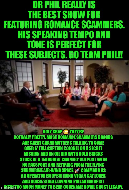 Funny | DR PHIL REALLY IS THE BEST SHOW FOR FEATURING ROMANCE SCAMMERS. HIS SPEAKING TEMPO AND TONE IS PERFECT FOR THESE SUBJECTS. GO TEAM PHIL!! HOLY CRAP 😳 THEY'RE ACTUALLY PRETTY. MOST ROMANCE SCAMMERS BROADS ARE GREAT GRANDMOTHERS TALKING TO SOME OVER 6' TALL CAPTAIN COLONEL ON A SECRET MISSION AND AN OIL RIG WITH GOLD BRICKS STUCK AT A TERRORIST COUNTRY OUTPOST WITH NO PASSPORT AND RETIRING FROM THE FLYING SUBMARINE AIR-WING SPACE 🚀 COMMAND AS AN OPERATOR BODYBUILDING VEGAN CAT LOVER AND HORSE STABLE OWNING PHILANTHROPIST WITH TOO MUCH MONEY TO BEAR CODENAME ROYAL GHOST LEGACY. | image tagged in funny,dr phil,romance,scammers,great,tv show | made w/ Imgflip meme maker