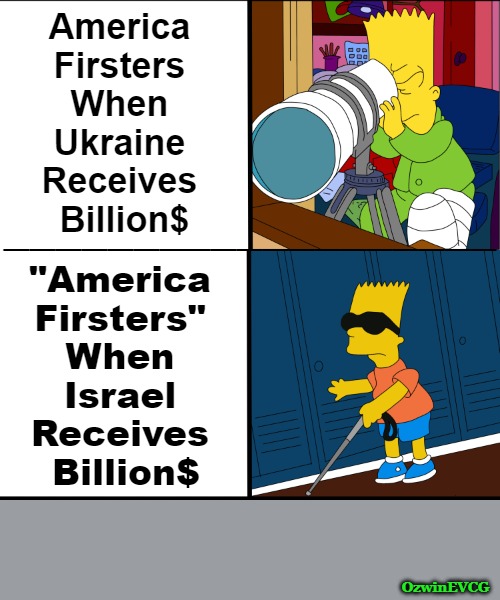 Hollywood, Churchianity, and More Have Produced Some Interesting "Patriotism". | America 

Firsters 

When 

Ukraine 

Receives 

Billion$; ___________________; "America 

Firsters" 

When 

Israel 

Receives 

Billion$; OzwinEVCG | image tagged in america first,watch 9/11 missing links,ukraine,israel,selective bart simpson,foreign policy | made w/ Imgflip meme maker