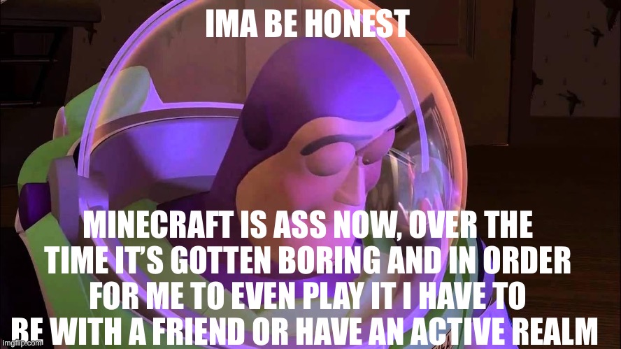 . | IMA BE HONEST; MINECRAFT IS ASS NOW, OVER THE TIME IT’S GOTTEN BORING AND IN ORDER FOR ME TO EVEN PLAY IT I HAVE TO BE WITH A FRIEND OR HAVE AN ACTIVE REALM | image tagged in sad buzz lightyear | made w/ Imgflip meme maker