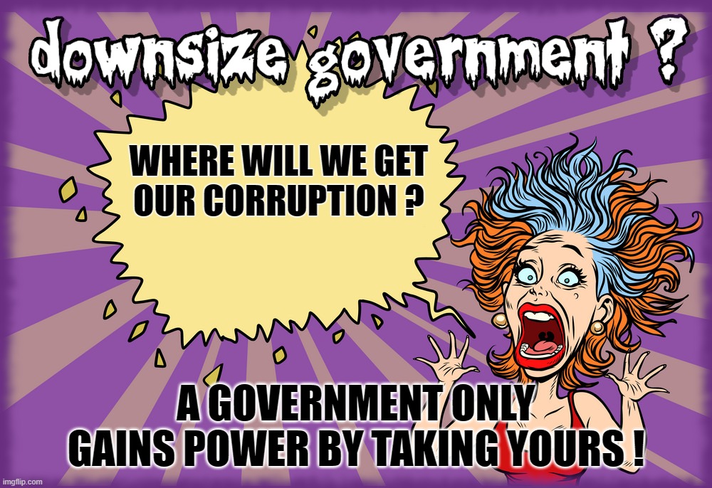 TDS = FEAR OF GOV DOWNSIZING ? | WHERE WILL WE GET
OUR CORRUPTION ? A GOVERNMENT ONLY GAINS POWER BY TAKING YOURS ! | image tagged in tds,downsize,gov,government,power,power grab | made w/ Imgflip meme maker