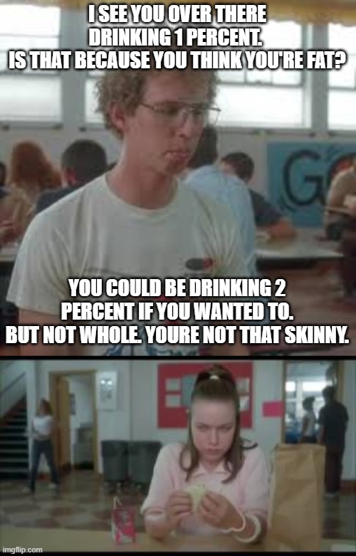 ouch | I SEE YOU OVER THERE DRINKING 1 PERCENT. 
IS THAT BECAUSE YOU THINK YOU'RE FAT? YOU COULD BE DRINKING 2 PERCENT IF YOU WANTED TO.
BUT NOT WHOLE. YOURE NOT THAT SKINNY. | image tagged in i see you over there drinking 1 percent | made w/ Imgflip meme maker