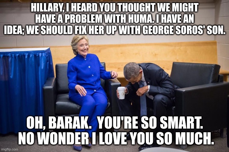 Yeah, called this one, too. | HILLARY, I HEARD YOU THOUGHT WE MIGHT HAVE A PROBLEM WITH HUMA. I HAVE AN IDEA; WE SHOULD FIX HER UP WITH GEORGE SOROS' SON. OH, BARAK.  YOU'RE SO SMART.  NO WONDER I LOVE YOU SO MUCH. | image tagged in hillary obama laugh,george soros,democrats,demons in charge | made w/ Imgflip meme maker