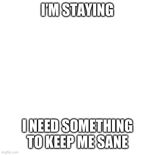 Blank Transparent Square | I’M STAYING; I NEED SOMETHING TO KEEP ME SANE | image tagged in memes,blank transparent square | made w/ Imgflip meme maker