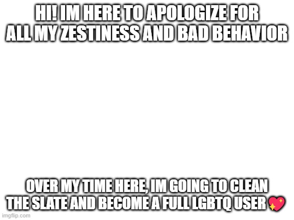 ? | HI! IM HERE TO APOLOGIZE FOR ALL MY ZESTINESS AND BAD BEHAVIOR; OVER MY TIME HERE, IM GOING TO CLEAN THE SLATE AND BECOME A FULL LGBTQ USER💖 | image tagged in blank white template | made w/ Imgflip meme maker