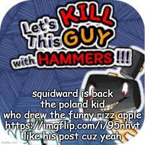 kill him with hammers | squidward is back
the poland kid
who drew the funny rizz apple
https://imgflip.com/i/95nhvt like his post cuz yeah | image tagged in kill him with hammers | made w/ Imgflip meme maker