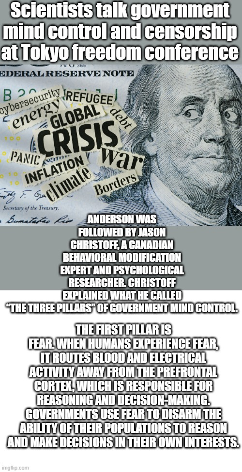 Your being mind screwed by NWO controled MSM everyday . | Scientists talk government mind control and censorship at Tokyo freedom conference; ANDERSON WAS FOLLOWED BY JASON CHRISTOFF, A CANADIAN BEHAVIORAL MODIFICATION EXPERT AND PSYCHOLOGICAL RESEARCHER. CHRISTOFF EXPLAINED WHAT HE CALLED “THE THREE PILLARS” OF GOVERNMENT MIND CONTROL. THE FIRST PILLAR IS FEAR. WHEN HUMANS EXPERIENCE FEAR, IT ROUTES BLOOD AND ELECTRICAL ACTIVITY AWAY FROM THE PREFRONTAL CORTEX, WHICH IS RESPONSIBLE FOR REASONING AND DECISION-MAKING. GOVERNMENTS USE FEAR TO DISARM THE ABILITY OF THEIR POPULATIONS TO REASON AND MAKE DECISIONS IN THEIR OWN INTERESTS. | image tagged in blank white template | made w/ Imgflip meme maker