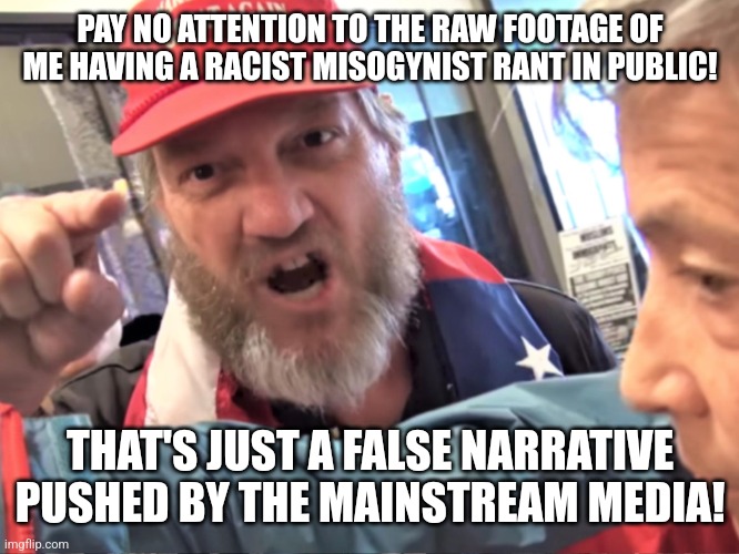 The right just love to deny any bad thing they do | PAY NO ATTENTION TO THE RAW FOOTAGE OF ME HAVING A RACIST MISOGYNIST RANT IN PUBLIC! THAT'S JUST A FALSE NARRATIVE PUSHED BY THE MAINSTREAM MEDIA! | image tagged in angry trump supporter,conservative logic,conservative hypocrisy,scumbag,lies | made w/ Imgflip meme maker