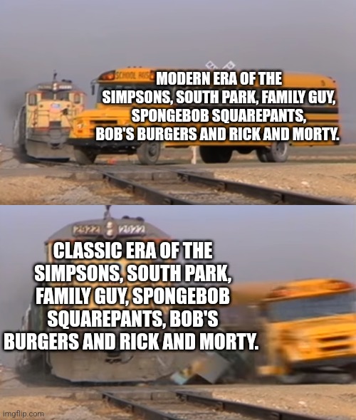 A train hitting a school bus | MODERN ERA OF THE SIMPSONS, SOUTH PARK, FAMILY GUY, SPONGEBOB SQUAREPANTS, BOB'S BURGERS AND RICK AND MORTY. CLASSIC ERA OF THE SIMPSONS, SOUTH PARK, FAMILY GUY, SPONGEBOB SQUAREPANTS, BOB'S BURGERS AND RICK AND MORTY. | image tagged in a train hitting a school bus | made w/ Imgflip meme maker