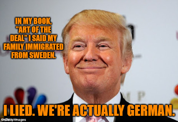 Donald trump approves | IN MY BOOK, "ART OF THE DEAL" I SAID MY FAMILY IMMIGRATED FROM SWEDEN. I LIED. WE'RE ACTUALLY GERMAN. | image tagged in donald trump approves | made w/ Imgflip meme maker