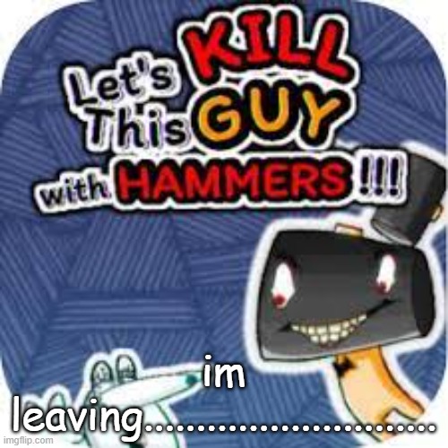 kill him with hammers | im leaving............................ | image tagged in kill him with hammers | made w/ Imgflip meme maker