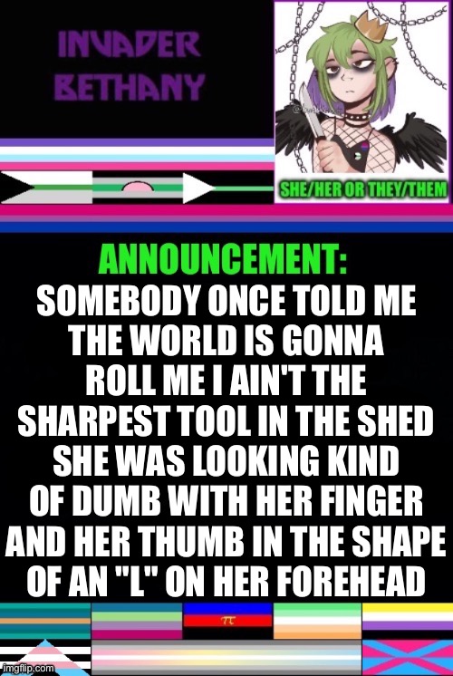 SOMEBODY ONCE TOLD ME
THE WORLD IS GONNA ROLL ME I AIN'T THE SHARPEST TOOL IN THE SHED SHE WAS LOOKING KIND OF DUMB WITH HER FINGER AND HER THUMB IN THE SHAPE
OF AN "L" ON HER FOREHEAD | made w/ Imgflip meme maker