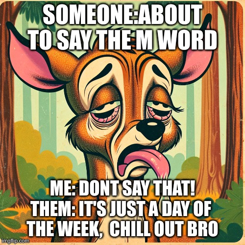 AAAAAAAAAAAAAAAAAAAAAAAAAAAAAAAAAAAAAAAAAAAAAAAAAAAAAAAAAAAAAAAAAAAAAAAAAAAAAAAAAAAAAAAAAAAAAAAAAAAAAAAAAAAAAAAAAAAAAAAAAAAAAAAA | SOMEONE:ABOUT TO SAY THE M WORD; ME: DONT SAY THAT!
THEM: IT'S JUST A DAY OF 
THE WEEK,  CHILL OUT BRO | made w/ Imgflip meme maker