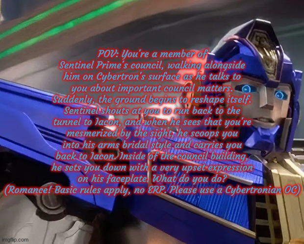 Sentinel Prime Romance RP! Cybertronian characters only, can be an OC, from TF1, or from a different TF timeline. | POV: You're a member of Sentinel Prime's council, walking alongside him on Cybertron's surface as he talks to you about important council matters. Suddenly, the ground begins to reshape itself. Sentinel shouts at you to run back to the tunnel to Iacon, and when he sees that you're mesmerized by the sight, he scoops you into his arms bridal style and carries you back to Iacon. Inside of the council building, he sets you down with a very upset expression on his faceplate. What do you do? (Romance! Basic rules apply, no ERP. Please use a Cybertronian OC) | made w/ Imgflip meme maker