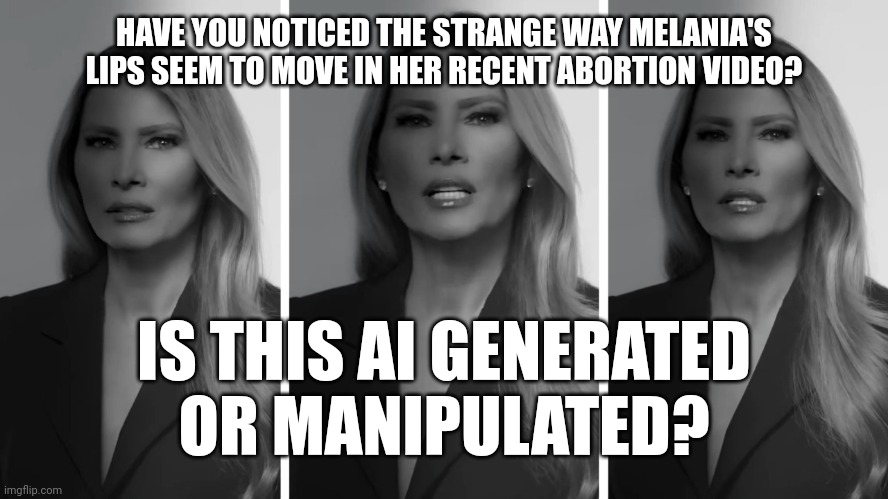 Not quite natural | HAVE YOU NOTICED THE STRANGE WAY MELANIA'S LIPS SEEM TO MOVE IN HER RECENT ABORTION VIDEO? IS THIS AI GENERATED
OR MANIPULATED? | image tagged in melania trump,abortion,propaganda,ai generated,conspiracy theory,maybe | made w/ Imgflip meme maker