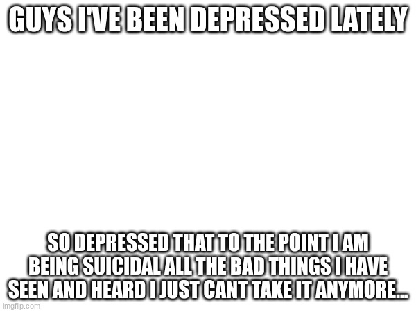 GUYS I'VE BEEN DEPRESSED LATELY; SO DEPRESSED THAT TO THE POINT I AM BEING SUICIDAL ALL THE BAD THINGS I HAVE SEEN AND HEARD I JUST CANT TAKE IT ANYMORE... | made w/ Imgflip meme maker