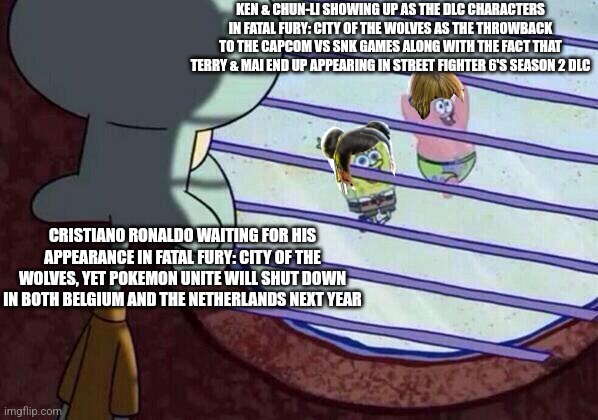 Squidward window | KEN & CHUN-LI SHOWING UP AS THE DLC CHARACTERS IN FATAL FURY: CITY OF THE WOLVES AS THE THROWBACK TO THE CAPCOM VS SNK GAMES ALONG WITH THE FACT THAT TERRY & MAI END UP APPEARING IN STREET FIGHTER 6'S SEASON 2 DLC; CRISTIANO RONALDO WAITING FOR HIS APPEARANCE IN FATAL FURY: CITY OF THE WOLVES, YET POKEMON UNITE WILL SHUT DOWN IN BOTH BELGIUM AND THE NETHERLANDS NEXT YEAR | image tagged in squidward window,pokemon unite,street fighter,cristiano ronaldo | made w/ Imgflip meme maker