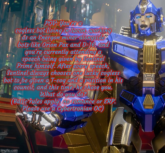 Another Sentinel Prime RP! Yes, it's getting to be an obsession. | POV: You're a cogless bot living in Iacon, working as an Energon miner alongside bots like Orion Pax and D-16, and you're currently attending a speech being given by Sentinel Prime himself. After every speech, Sentinel always chooses one lucky cogless
bot to be given a T-cog and a position in his
council, and this time, he chose you.
What do you do?
(Basic rules apply, no romance or ERP.
Please use a Cybertronian OC) | made w/ Imgflip meme maker