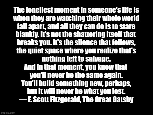 The Great Gatsby | The loneliest moment in someone's life is
when they are watching their whole world
fall apart, and all they can do is to stare
blankly. It's not the shattering itself that 
breaks you. It's the silence that follows,
the quiet space where you realize that's
nothing left to salvage.

And in that moment, you know that 
you'll never be the same again.

You'll build something new, perhaps,
but it will never be what you lost.

— F. Scott Fitzgerald, The Great Gatsby | image tagged in the great gatsby,lonely,loneliness,f scott fitzgerald | made w/ Imgflip meme maker