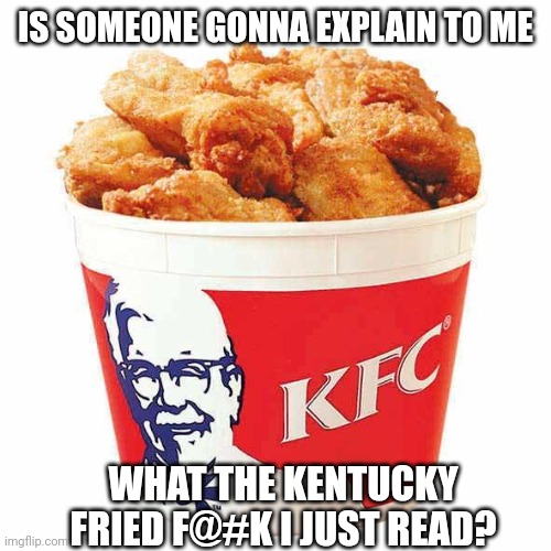 KFC Bucket | IS SOMEONE GONNA EXPLAIN TO ME WHAT THE KENTUCKY FRIED F@#K I JUST READ? | image tagged in kfc bucket | made w/ Imgflip meme maker
