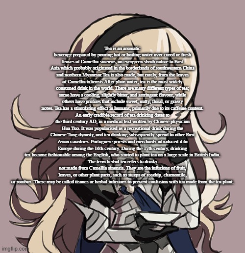 *Sips tea* | Tea is an aromatic beverage prepared by pouring hot or boiling water over cured or fresh leaves of Camellia sinensis, an evergreen shrub native to East Asia which probably originated in the borderlands of southwestern China and northern Myanmar.Tea is also made, but rarely, from the leaves of Camellia taliensis.After plain water, tea is the most widely consumed drink in the world. There are many different types of tea; some have a cooling, slightly bitter, and astringent flavour, while others have profiles that include sweet, nutty, floral, or grassy notes. Tea has a stimulating effect in humans, primarily due to its caffeine content.
An early credible record of tea drinking dates to the third century AD, in a medical text written by Chinese physician Hua Tuo. It was popularised as a recreational drink during the Chinese Tang dynasty, and tea drinking subsequently spread to other East Asian countries. Portuguese priests and merchants introduced it to Europe during the 16th century. During the 17th century, drinking tea became fashionable among the English, who started to plant tea on a large scale in British India.
The term herbal tea refers to drinks not made from Camellia sinensis. They are the infusions of fruit, leaves, or other plant parts, such as steeps of rosehip, chamomile, or rooibos. These may be called tisanes or herbal infusions to prevent confusion with tea made from the tea plant. | image tagged in corrin sipping tea | made w/ Imgflip meme maker