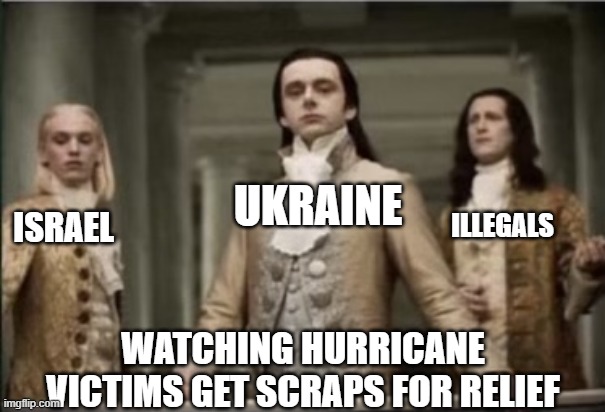 Interview with a Vampire | UKRAINE; ILLEGALS; ISRAEL; WATCHING HURRICANE VICTIMS GET SCRAPS FOR RELIEF | image tagged in interview with a vampire,political meme,politics lol,american politics,election 2024 | made w/ Imgflip meme maker