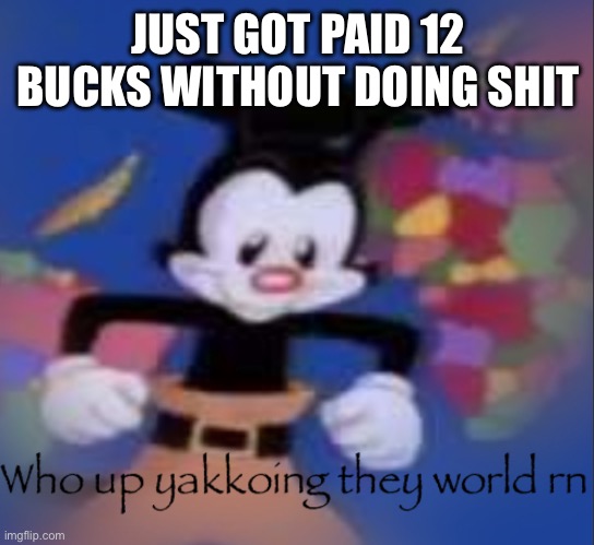 Who up yakkoing they world rn | JUST GOT PAID 12 BUCKS WITHOUT DOING SHIT | image tagged in who up yakkoing they world rn | made w/ Imgflip meme maker
