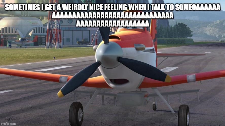 Dusty Crophopper | SOMETIMES I GET A WEIRDLY NICE FEELING WHEN I TALK TO SOMEOAAAAAA
AAAAAAAAAAAAAAAAAAAAAAAAAAAAAA
AAAAAAAAAAAAAAAAAA | image tagged in dusty crophopper | made w/ Imgflip meme maker