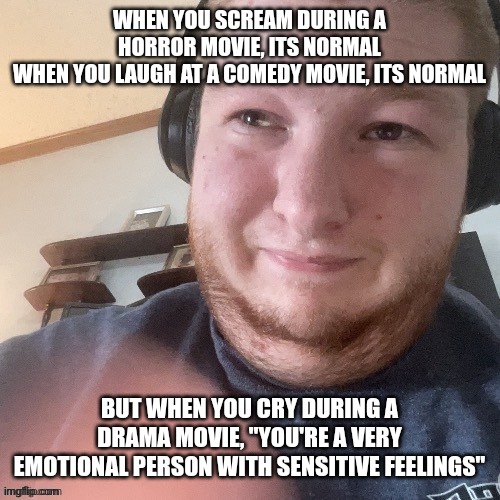 BraxtonCummings Face Reveal | WHEN YOU SCREAM DURING A HORROR MOVIE, ITS NORMAL
WHEN YOU LAUGH AT A COMEDY MOVIE, ITS NORMAL; BUT WHEN YOU CRY DURING A DRAMA MOVIE, "YOU'RE A VERY EMOTIONAL PERSON WITH SENSITIVE FEELINGS" | image tagged in braxtoncummings face reveal | made w/ Imgflip meme maker