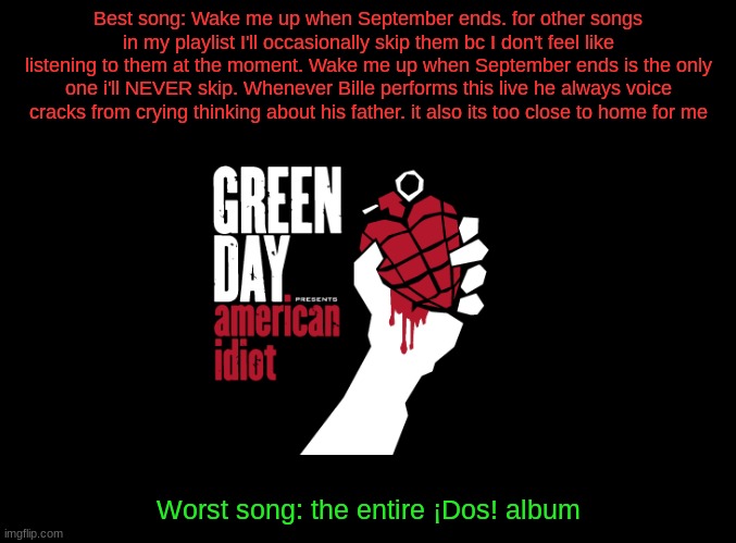 blank black | Best song: Wake me up when September ends. for other songs in my playlist I'll occasionally skip them bc I don't feel like listening to them at the moment. Wake me up when September ends is the only one i'll NEVER skip. Whenever Bille performs this live he always voice cracks from crying thinking about his father. it also its too close to home for me; Worst song: the entire ¡Dos! album | image tagged in blank black | made w/ Imgflip meme maker